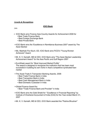 Awards  Recognitions

                                   ICICI Bank
2008


y ICICI Bank wins Finance Asia Country Awards for Achievement 2008 for
   ‡ Best Trade Finance Bank
   ‡ Best Foreign Exchange Bank
   ‡ Best Private Bank

  ICICI Bank wins the 'Excellence in Remittance Business 2007' award by The
  Asian Banker

  Ms. Madhabi Puri Buch, ED, ICICI Bank wins FICCI's Young Women
  Achievers Award

  Mr. K. V. Kamath, MD  CEO, ICICI Bank wins The Asian Banker Leadership
  Achievement Award for the Asia Pacific and Gulf Region 2007

  EuroWeek award for ³Most Improved Market Profile´
  The award is designed to recognise the institution that has been most
  successful in building its own niche in Asia's competitive syndicated loan
  market

  The Asset Triple A Transaction Banking Awards, 2008
   ‡ Best Trade Finance Bank in India
   ‡ Best Transaction Bank in India
   ‡ Best Cash Management Bank in India
   ‡ Best Domestic Custodian in India

  Global Finance Award for:
   ‡ Best Trade Finance Bank and Provider in India

  ICICI Bank wins the Gold Shield for  Excellence in Financial Reporting by
  Institute of Chartered Accountant of India (ICAI) for the Year ended March 31,
  2007

  Mr. K. V. Kamath, MD  CEO, ICICI Bank awarded the Padma Bhushan
 