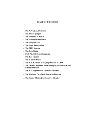 BOARD OF DIRECTORS



Mr. N. Vaghul, Chairman
Mr. Sridar Iyengar
Mr. Lakshmi N. Mittal
Mr. Narendra Murkumbi
Mr. Anupam Puri
Mr. Arun Ramanathan
Mr. M.K. Sharma
Mr. P.M. Sinha
Prof. Marti G. Subrahmanyam
Mr. T.S. Vijayan
Mr. V. Prem Watsa
Mr. K.V. Kamath, Managing Director  CEO
Ms. Chanda Kochhar, Joint Managing Director  Chief
Financial Officer
Mr. V. Vaidyanathan, Executive Director
Ms. Madhabi Puri-Buch, Executive Director
Mr. Sonjoy Chatterjee, Executive Director
 