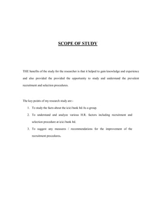 SCOPE OF STUDY




THE benefits of the study for the researcher is that it helped to gain knowledge and experience

and also provided the provided the opportunity to study and understand the prevalent

recruitment and selection procedures.




The key points of my research study are:-

   1. To study the facts about the icici bank ltd As a group.

   2. To understand and analyze various H.R. factors including recruitment and

       selection procedure at icici bank ltd.

   3. To suggest any measures / recommendations for the improvement of the

       recruitment procedures.
 