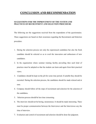 CONCLUSION AND RECOMMENDATION


SUGGESTIONS FOR THE IMPROVEMENT OF THE SYSTEM AND
PRACTICES OF RECRUITMENT AND SELECTION PROCEDURE



The following are the suggestions received from the respondents of the questionnaire.

These suggestions are based on their awareness regarding the Recruitment and Selection

procedure.



1. During the selection process not only the experienced candidates but also the fresh

     candidate should be selected so as to avail the innovation and enthusiasm of new

     candidates.

2. In the organization where summer training facility prevailing then such kind of

     practices must be adopted so that the student can learn and again from their practical

     views.

3. .Candidates should be kept on the job for some time period; if suitable they should be

     recruited. During the selection process, the candidates should be made relaxed and at

     ease.

4. Company should follow all the steps of recruitment and selection for the selection of

     the candidates.

5.   Selection process should be less time consuming.

6. The interview should not be boring, monotonous. It should be made interesting. There

     must be proper communication between the Interviewer and the Interviewee any the

     time of interview.

7. Evaluation and control of recruitment and selection should be done fair judgment.
 