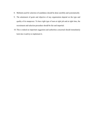 8. Methods used for selection of candidates should be done carefully and systematically

9. The attainment of goals and objective of any organization depend on the type and

   quality of its manpower. To have right type of men at right job and at right time, the

   recruitment and selection procedure should be fair and impartial.

10. This is indeed an important suggestion and authorities concerned should immediately

   look into it and try to implement it.
 