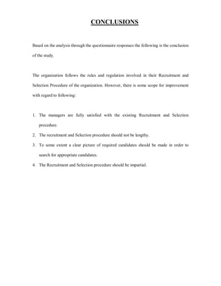 CONCLUSIONS


Based on the analysis through the questionnaire responses the following is the conclusion

of the study.



The organization follows the rules and regulation involved in their Recruitment and

Selection Procedure of the organization. However, there is some scope for improvement

with regard to following:



1. The managers are fully satisfied with the existing Recruitment and Selection

   procedure.

2. The recruitment and Selection procedure should not be lengthy.

3. To some extent a clear picture of required candidates should be made in order to

   search for appropriate candidates.

4. The Recruitment and Selection procedure should be impartial.
 