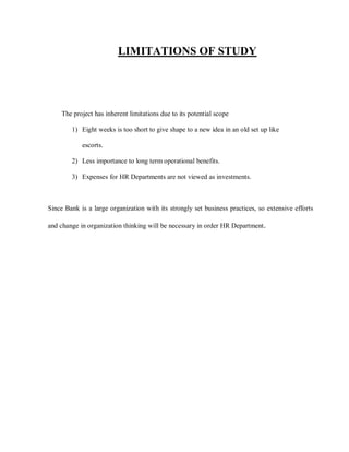 LIMITATIONS OF STUDY




     The project has inherent limitations due to its potential scope

        1) Eight weeks is too short to give shape to a new idea in an old set up like

            escorts.

        2) Less importance to long term operational benefits.

        3) Expenses for HR Departments are not viewed as investments.



Since Bank is a large organization with its strongly set business practices, so extensive efforts

and change in organization thinking will be necessary in order HR Department.
 