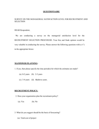 QUESTIONNAIRE


SURVEY ON THE MANAGERIAL SATISFACTION LEVEL FOR RECRUITMENT AND
SELECTION



DEAR Respondent,

 We are conducting a survey on the managerial satisfaction level for the

RECRUITMENT SELECTION PROCEDURE. Your free and frank opinion would be

very valuable in conducting the survey. Please answer the following questions with a (3)

in the appropriate boxes:




MANPOWER PLANNING:

1. If yes, then please specify the time period(s) for which the estimates are made?

      (a). 0-2 years   (b). 2-3 years

      (c). 3-4 years   (d). 4above years.




RECRUITMENT POLICY:

 2. Does your organization plan the recruitment policy?

    (a). Yes           (b). No




3. What do you suggest should be the basis of forecasting?

   (a). Total cost of project
 