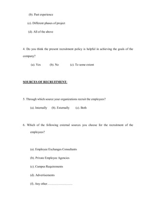 (b). Past experience

   (c). Different phases of project

    (d). All of the above




4. Do you think the present recruitment policy is helpful in achieving the goals of the

company?

      (a). Yes         (b). No            (c). To some extent




SOURCES OF RECRUITMENT:




5. Through which source your organizations recruit the employees?

     (a). Internally    (b). Externally       (c). Both




6. Which of the following external sources you choose for the recruitment of the

     employees?




     (a). Employee Exchanges Consultants

     (b). Private Employee Agencies

     (c). Campus Requirements

     (d). Advertisements

     (f). Any other««««««««.
 