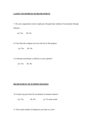 LATEST TECHNIQUES OF RECRUITMENT




7. Do your organization recruit employees through latest method of recruitment through

Internet: -

     (a). Yes     (b). No




8. If yes then the company use own web site or this purpose.

       (a). Yes    (b). No




9. Is Internet recruitment is effective in your opinion?

      (a). Yes     (b). No




RECRUITMENT OF SUMMER TRAINEES




10. Is there any provision for recruitment of summer trainees?

      (a). Yes          (b). No           (c). To some extent




11. How much number of employees you train in a year?
 