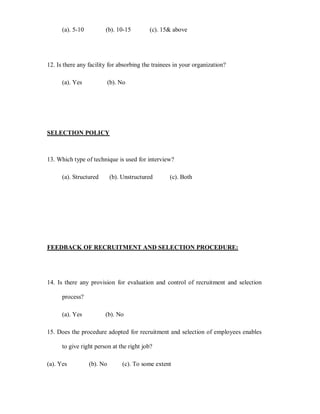 (a). 5-10         (b). 10-15         (c). 15 above




12. Is there any facility for absorbing the trainees in your organization?

      (a). Yes              (b). No




SELECTION POLICY



13. Which type of technique is used for interview?

      (a). Structured       (b). Unstructured      (c). Both




FEEDBACK OF RECRUITMENT AND SELECTION PROCEDURE:




14. Is there any provision for evaluation and control of recruitment and selection

      process?

      (a). Yes          (b). No

15. Does the procedure adopted for recruitment and selection of employees enables

      to give right person at the right job?

(a). Yes          (b). No        (c). To some extent
 