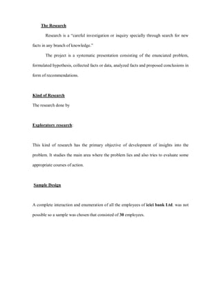 The Research

       Research is a ³careful investigation or inquiry specially through search for new

facts in any branch of knowledge.´

       The project is a systematic presentation consisting of the enunciated problem,

formulated hypothesis, collected facts or data, analyzed facts and proposed conclusions in

form of recommendations.



Kind of Research

The research done by



Exploratory research:



This kind of research has the primary objective of development of insights into the

problem. It studies the main area where the problem lies and also tries to evaluate some

appropriate courses of action.



Sample Design



A complete interaction and enumeration of all the employees of icici bank Ltd. was not

possible so a sample was chosen that consisted of 30 employees.
 