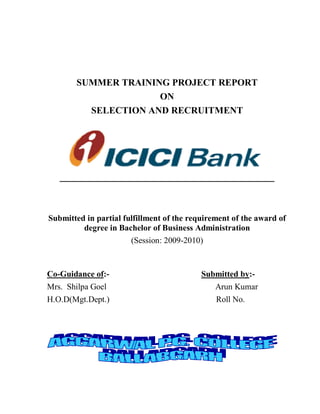 SUMMER TRAINING PROJECT REPORT
                     ON
         SELECTION AND RECRUITMENT




Submitted in partial fulfillment of the requirement of the award of
         degree in Bachelor of Business Administration
                       (Session: 2009-2010)


Co-Guidance of:-                           Submitted by:-
Mrs. Shilpa Goel                               Arun Kumar
H.O.D(Mgt.Dept.)                               Roll No.
 