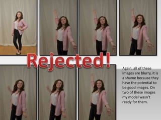 Again, all of these 
images are blurry, it is 
a shame because they 
have the potential to 
be good images. On 
two of these images 
my model wasn’t 
ready for them. 
