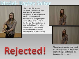 I do not like this picture 
because you can see the floor 
and I wanted the whole 
background of the image to be 
white, I also don’t like it 
because when taking the photo 
I cut her legs off the bottom. I 
like the fact the prop (guitar) is 
involved but I won’t be using 
this picture for my magazine 
because Kayley wasn’t ready 
for the picture as she is talking. 
These two images are no good 
for my magazine because they 
are landscape and i need my 
images to be portrait. 
 