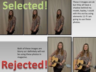 These 3 images are ok 
but they all have a 
shadow behind my 
model, kayley, I could 
edit this out by using 
elements 11 if I am 
going to use these 
photos. 
Both of these images are 
blurry so I definitely will not 
be using these photos in 
magazine. 
 