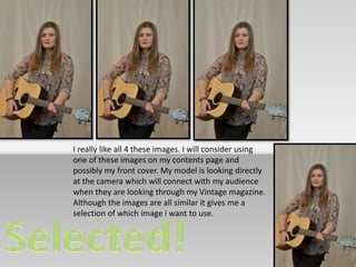 I really like all 4 these images. I will consider using 
one of these images on my contents page and 
possibly my front cover. My model is looking directly 
at the camera which will connect with my audience 
when they are looking through my Vintage magazine. 
Although the images are all similar it gives me a 
selection of which image i want to use. 
 