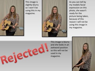 This image is 
slightly blurry 
so i won’t be 
using this in my 
magazine. 
As you can tell by 
my models facial 
expression on this 
photo, she wasn't 
ready for the 
picture being taken, 
because of this 
reason i will not be 
using this image in 
my magazine. 
This image is blurry 
and she looks in an 
awkward position 
so this will not be 
used in my 
magazine. 
 