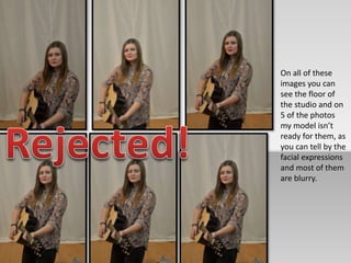 On all of these 
images you can 
see the floor of 
the studio and on 
5 of the photos 
my model isn’t 
ready for them, as 
you can tell by the 
facial expressions 
and most of them 
are blurry. 
 