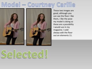 These two images are 
good, although you 
can see the floor i like 
them, i like the pose 
my model is doing so 
these are a possibility 
i would use in my 
magazine. I cold 
always edit the floor 
out on elements 11. 
 