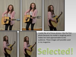I really like all of these photos i like the first 
photo because my model is laughing and it 
makes her look approachable to the 
audience. These images will possible used 
in my magazine. 
 