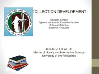COLLECTION DEVELOPMENT
Selection Context
Types of Library and Collection Variation
Criteria in Selection
Electronic Resources
Jennifer J. Laluna, RL
Master of Library and Information Science
University of the Philippines
 