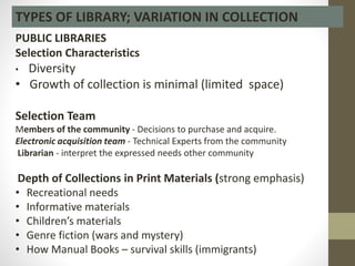 TYPES OF LIBRARY; VARIATION IN COLLECTION
PUBLIC LIBRARIES
Selection Characteristics
• Diversity
• Growth of collection is minimal (limited space)
Selection Team
Members of the community - Decisions to purchase and acquire.
Electronic acquisition team - Technical Experts from the community
Librarian - interpret the expressed needs other community
Depth of Collections in Print Materials (strong emphasis)
• Recreational needs
• Informative materials
• Children’s materials
• Genre fiction (wars and mystery)
• How Manual Books – survival skills (immigrants)
 
