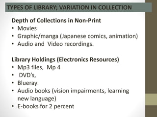 Depth of Collections in Non-Print
• Movies
• Graphic/manga (Japanese comics, animation)
• Audio and Video recordings.
Library Holdings (Electronics Resources)
• Mp3 files, Mp 4
• DVD’s,
• Blueray
• Audio books (vision impairments, learning
new language)
• E-books for 2 percent
TYPES OF LIBRARY; VARIATION IN COLLECTION
 