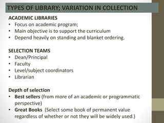 TYPES OF LIBRARY; VARIATION IN COLLECTION
ACADEMIC LIBRARIES
• Focus on academic program;
• Main objective is to support the curriculum
• Depend heavily on standing and blanket ordering.
SELECTION TEAMS
• Dean/Principal
• Faculty
• Level/subject coordinators
• Librarian
Depth of selection
• Best sellers (from more of an academic or programmatic
perspective)
• Great Books (Select some book of permanent value
regardless of whether or not they will be widely used.)
 