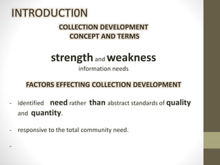 COLLECTION DEVELOPMENT
CONCEPT AND TERMS
strengthand weakness
information needs
FACTORS EFFECTING COLLECTION DEVELOPMENT
- identified need rather than abstract standards of quality
and quantity.
- responsive to the total community need.
-
INTRODUCTI0N
 