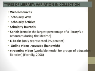 • Web Resources
• Scholarly Web
• Scholarly Articles
• Scholarly Journals
• Serials (remain the largest percentage of a library’s e-
resources during the lifetime)
• E-books (only represented 5% percent)
• Online video , youtube (bandwith)
• streaming video (workable model for groups of education
libraries) (Farrelly, 2008)
TYPES OF LIBRARY; VARIATION IN COLLECTION
 