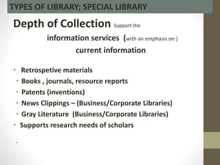Depth of Collection Support the
information services (with an emphasis on )
current information
• Retrospetive materials
• Books , journals, resource reports
• Patents (inventions)
• News Clippings – (Business/Corporate Libraries)
• Gray Literature (Business/Corporate Libraries)
• Supports research needs of scholars
•
TYPES OF LIBRARY; SPECIAL LIBRARY
 