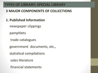 TYPES OF LIBRARY; SPECIAL LIBRARY
3 MAJOR COMPONENTS OF COLLECTIONS
1. Published Information
newspaper clippings
pamphlets
trade catalogues
government documents, etc.,
statistical compilations
sales literature
financial statements
 