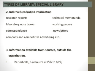 2. Internal Generation Information
research reports technical memoranda
laboratory note books working papers
correspondence newsletters
company and competitive advertising etc.
3. Information available from sources, outside the
organization.
• Periodicals, E-resources (15% to 60%)
TYPES OF LIBRARY; SPECIAL LIBRARY
 
