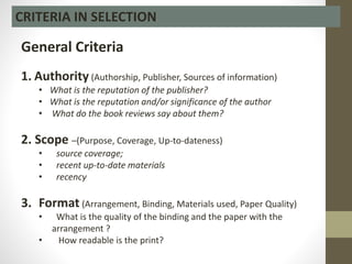 CRITERIA IN SELECTION
General Criteria
1. Authority (Authorship, Publisher, Sources of information)
• What is the reputation of the publisher?
• What is the reputation and/or significance of the author
• What do the book reviews say about them?
2. Scope –(Purpose, Coverage, Up-to-dateness)
• source coverage;
• recent up-to-date materials
• recency
3. Format (Arrangement, Binding, Materials used, Paper Quality)
• What is the quality of the binding and the paper with the
arrangement ?
• How readable is the print?
 