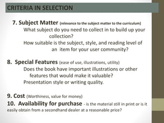 7. Subject Matter (relevance to the subject matter to the curriculum)
What subject do you need to collect in to build up your
collection?
How suitable is the subject, style, and reading level of
an item for your user community?
8. Special Features (ease of use, illustrations, utility)
Does the book have important illustrations or other
features that would make it valuable?
Presentation style or writing quality.
9. Cost (Worthiness, value for money)
10. Availability for purchase - is the material still in print or is it
easily obtain from a secondhand dealer at a reasonable price?
CRITERIA IN SELECTION
 