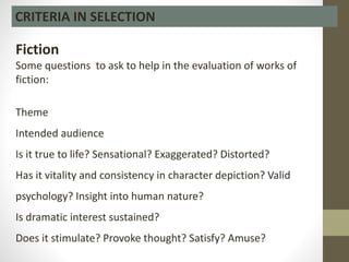 CRITERIA IN SELECTION
Fiction
Some questions to ask to help in the evaluation of works of
fiction:
Theme
Intended audience
Is it true to life? Sensational? Exaggerated? Distorted?
Has it vitality and consistency in character depiction? Valid
psychology? Insight into human nature?
Is dramatic interest sustained?
Does it stimulate? Provoke thought? Satisfy? Amuse?
 