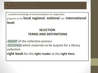 . complete knowledge of and participation on cooperative
programs at the local, regional, national and international
level.
SELECTION
TERMS AND DEFFINITIONS
of the collection process
which materials to be acquire for a library
collection
right book for the right reader at the right time.
INTRODUCTI0N
 