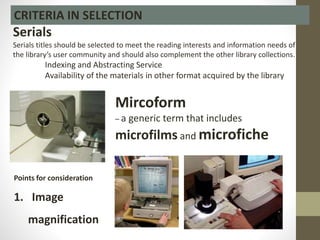 CRITERIA IN SELECTION
Serials
Serials titles should be selected to meet the reading interests and information needs of
the library’s user community and should also complement the other library collections.
Indexing and Abstracting Service
Availability of the materials in other format acquired by the library
Mircoform
– a generic term that includes
microfilms and microfiche
Points for consideration
1. Image
magnification
 