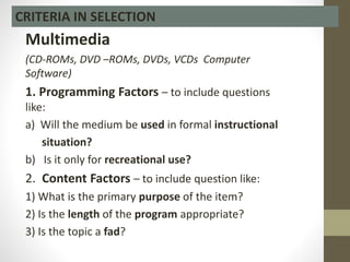 Multimedia
(CD-ROMs, DVD –ROMs, DVDs, VCDs Computer
Software)
1. Programming Factors – to include questions
like:
a) Will the medium be used in formal instructional
situation?
b) Is it only for recreational use?
2. Content Factors – to include question like:
1) What is the primary purpose of the item?
2) Is the length of the program appropriate?
3) Is the topic a fad?
CRITERIA IN SELECTION
 