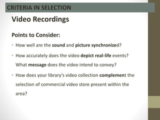 Video Recordings
Points to Consider:
• How well are the sound and picture synchronized?
• How accurately does the video depict real-life events?
What message does the video intend to convey?
• How does your library’s video collection complement the
selection of commercial video store present within the
area?
CRITERIA IN SELECTION
 