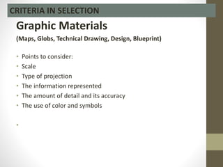 Graphic Materials
(Maps, Globs, Technical Drawing, Design, Blueprint)
• Points to consider:
• Scale
• Type of projection
• The information represented
• The amount of detail and its accuracy
• The use of color and symbols
•
CRITERIA IN SELECTION
 