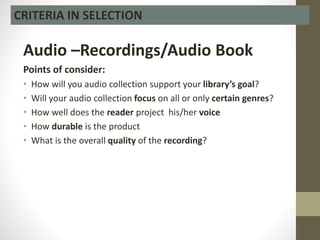 Audio –Recordings/Audio Book
Points of consider:
• How will you audio collection support your library’s goal?
• Will your audio collection focus on all or only certain genres?
• How well does the reader project his/her voice
• How durable is the product
• What is the overall quality of the recording?
CRITERIA IN SELECTION
 