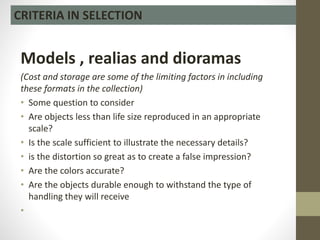Models , realias and dioramas
(Cost and storage are some of the limiting factors in including
these formats in the collection)
• Some question to consider
• Are objects less than life size reproduced in an appropriate
scale?
• Is the scale sufficient to illustrate the necessary details?
• is the distortion so great as to create a false impression?
• Are the colors accurate?
• Are the objects durable enough to withstand the type of
handling they will receive
•
CRITERIA IN SELECTION
 