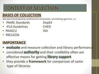 BASES OF COLLECTION
Standard developed by professional association, accrediting agencies, i.e.
• PAARL Standards DepEd
• IFLA Guidelines CHED
• PAASCU ISO
• PACUCOA
IMPORTANCE
• evaluate and measure collection and library performance
• considered authority and their credibility often are
effective means for getting library support
• they provide a framework for comparison of same
type of libraries
CONTEXT OF SELECTION
 