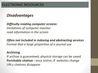 ELECTRONIC RESOURCES
Disadvantages
Difficulty reading computer screens:
limitations of computer monitor
read information in the screen
Often not included in indexing and abstracting services
Format that a large proportion of e-journal use
Archiving
If archive is guaranteed, physical storage can be saved
Perishable citation - once online, if websites change
URLs citations disappear
 