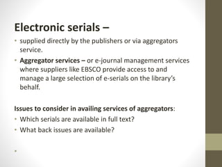 Electronic serials –
• supplied directly by the publishers or via aggregators
service.
• Aggregator services – or e-journal management services
where suppliers like EBSCO provide access to and
manage a large selection of e-serials on the library’s
behalf.
Issues to consider in availing services of aggregators:
• Which serials are available in full text?
• What back issues are available?
•
 