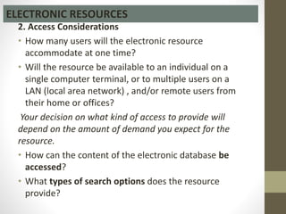 2. Access Considerations
• How many users will the electronic resource
accommodate at one time?
• Will the resource be available to an individual on a
single computer terminal, or to multiple users on a
LAN (local area network) , and/or remote users from
their home or offices?
Your decision on what kind of access to provide will
depend on the amount of demand you expect for the
resource.
• How can the content of the electronic database be
accessed?
• What types of search options does the resource
provide?
ELECTRONIC RESOURCES
 