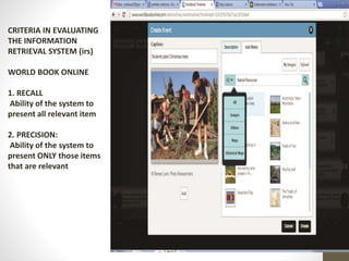 CRITERIA IN EVALUATING
THE INFORMATION
RETRIEVAL SYSTEM (irs)
WORLD BOOK ONLINE
1. RECALL
Ability of the system to
present all relevant item
2. PRECISION:
Ability of the system to
present ONLY those items
that are relevant
 