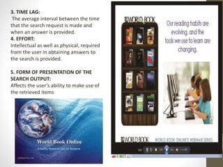 3. TIME LAG:
The average interval between the time
that the search request is made and
when an answer is provided.
4. EFFORT:
Intellectual as well as physical, required
from the user in obtaining answers to
the search is provided.
5. FORM OF PRESENTATION OF THE
SEARCH OUTPUT:
Affects the user’s ability to make use of
the retrieved items
 
