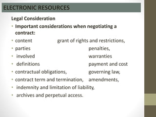 Legal Consideration
• Important considerations when negotiating a
contract:
• content grant of rights and restrictions,
• parties penalties,
• involved warranties
• definitions payment and cost
• contractual obligations, governing law,
• contract term and termination, amendments,
• indemnity and limitation of liability,
• archives and perpetual access.
ELECTRONIC RESOURCES
 