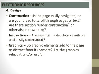 4. Design
• Construction – Is the page easily navigated, or
are you forced to scroll through pages of text?
Are there section “under construction” or
otherwise not working?
• Instructions – Are essential instructions available
and easily understood?
• Graphics – Do graphic elements add to the page
or distract from its content? Are the graphics
relevant and/or useful
ELECTRONIC RESOURCES
 