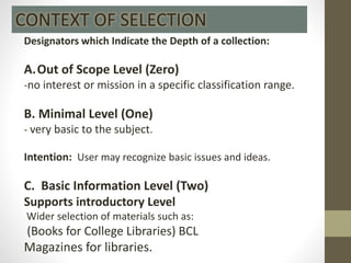 Designators which Indicate the Depth of a collection:
A.Out of Scope Level (Zero)
-no interest or mission in a specific classification range.
B. Minimal Level (One)
- very basic to the subject.
Intention: User may recognize basic issues and ideas.
C. Basic Information Level (Two)
Supports introductory Level
Wider selection of materials such as:
(Books for College Libraries) BCL
Magazines for libraries.
CONTEXT OF SELECTION
 
