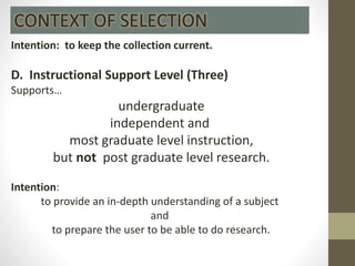 Intention: to keep the collection current.
D. Instructional Support Level (Three)
Supports…
undergraduate
independent and
most graduate level instruction,
but not post graduate level research.
Intention:
to provide an in-depth understanding of a subject
and
to prepare the user to be able to do research.
CONTEXT OF SELECTION
 